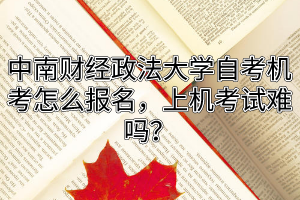 中南财经政法大学自考机考怎么报名，上机考试难吗？